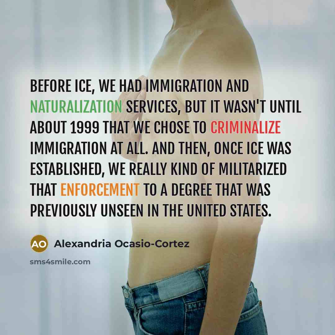 “Before ICE, we had Immigration and Naturalization Services, but it wasn't until about 1999 that we chose to criminalize immigration at all. And then, once ICE was established, we really kind of militarized that enforcement to a degree that was previously unseen in the United States.” quote by Alexandria Ocasio-Cortez
