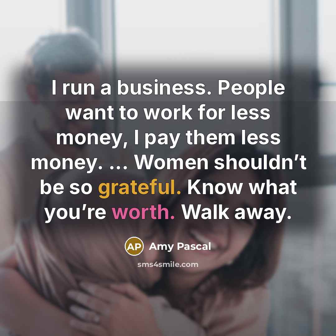 “I run a business. People want to work for less money, I pay them less money. ... Women shouldn’t be so grateful. Know what you’re worth. Walk away.” quote by Amy Pascal