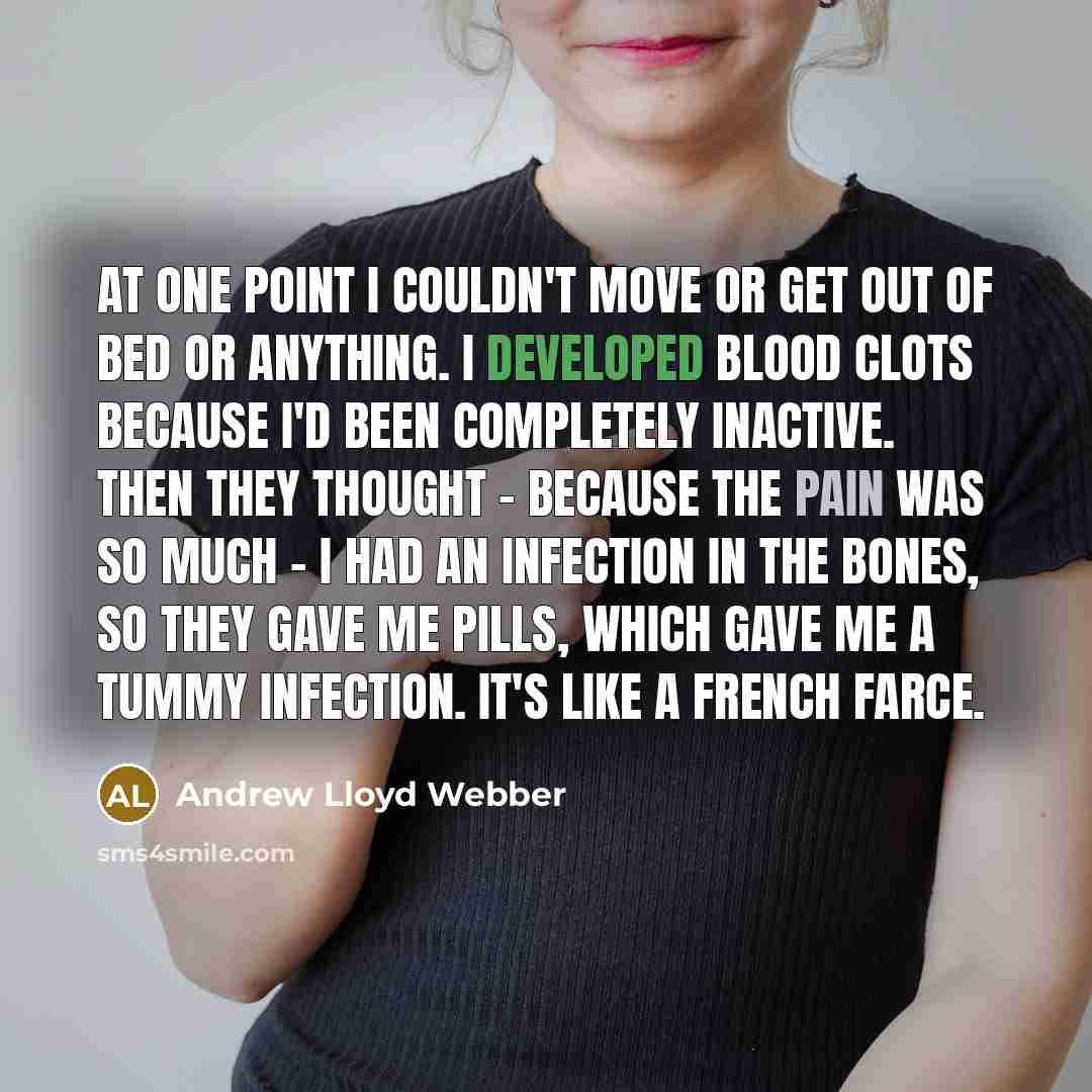 “At one point I couldn't move or get out of bed or anything. I developed blood clots because I'd been completely inactive. Then they thought - because the pain was so much - I had an infection in the bones, so they gave me pills, which gave me a tummy infection. It's like a French farce.” quote by Andrew Lloyd Webber