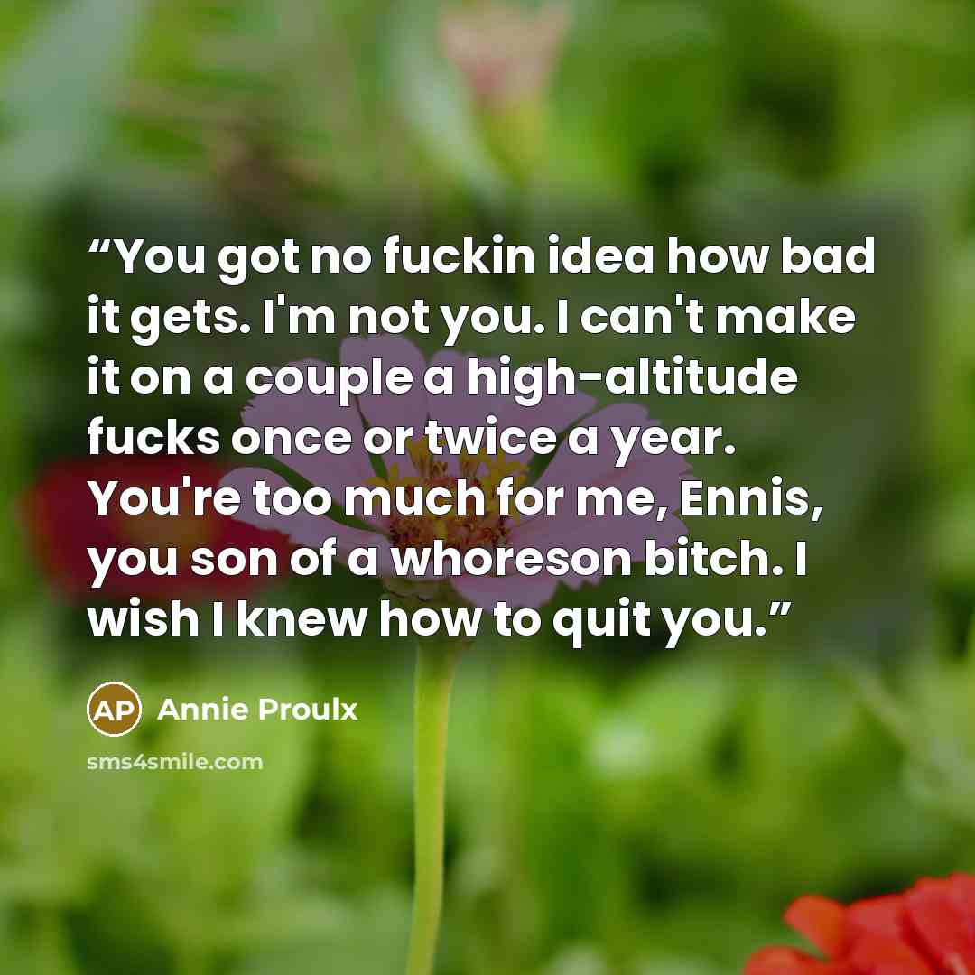 “You got no fuckin idea how bad it gets. I'm not you. I can't make it on a couple a high-altitude fucks once or twice a year. You're too much for me, Ennis, you son of a whoreson bitch. I wish I knew how to quit you.” quote by Annie Proulx