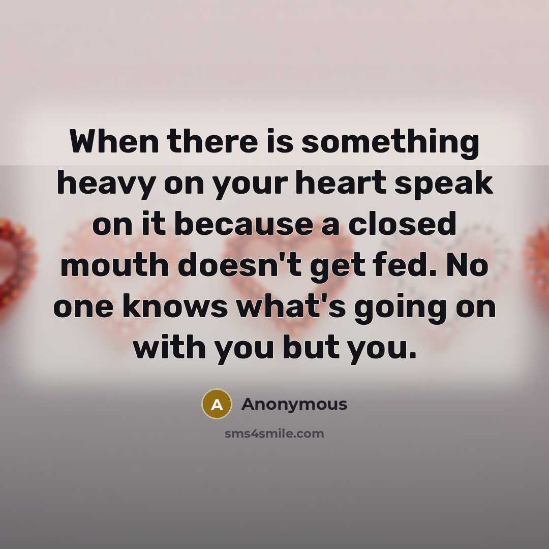 “When there is something heavy on your heart speak on it because a closed mouth doesn't get fed. No one knows what's going on with you but you.” quote by Anonymous
