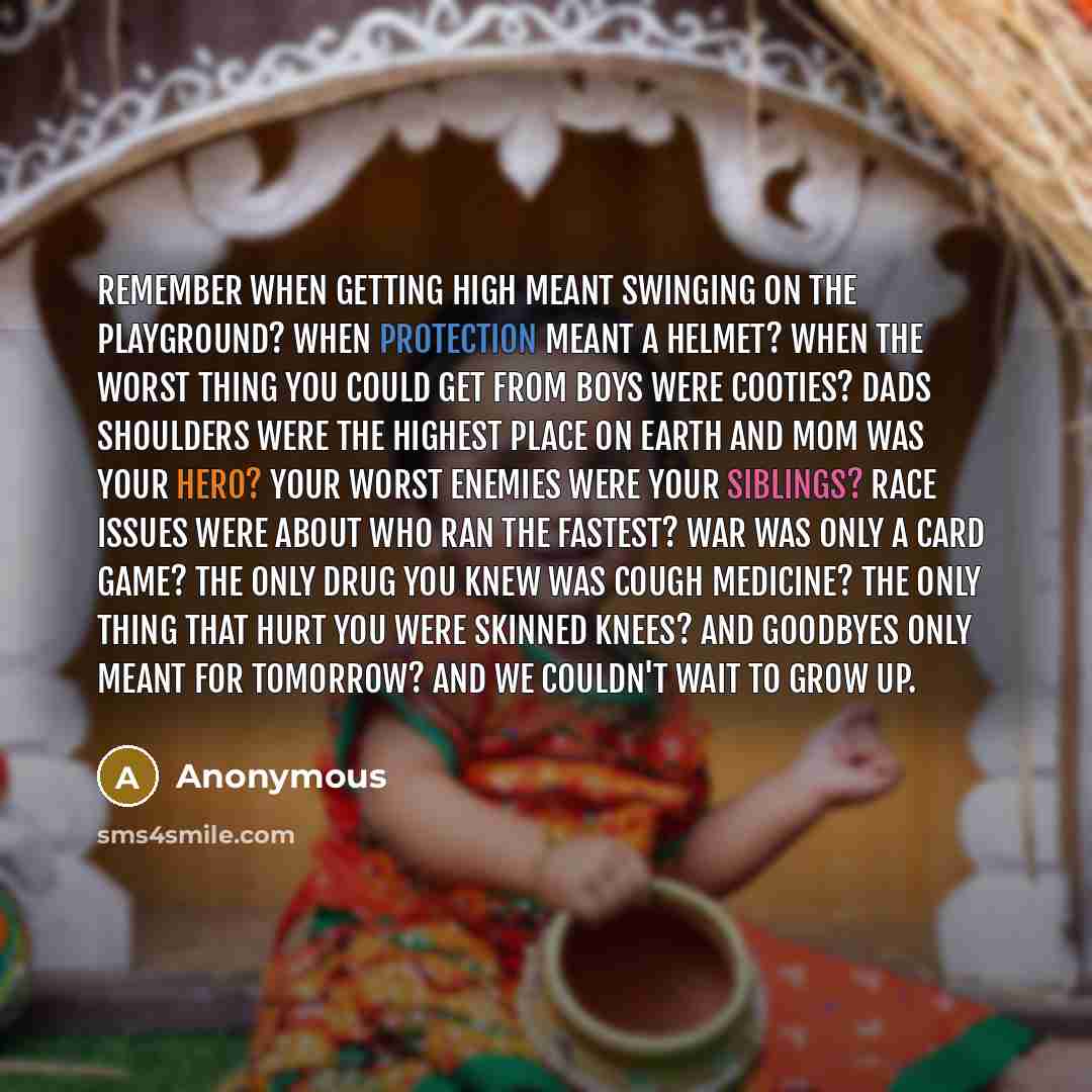 “Remember when getting high meant swinging on the playground? When protection meant a helmet? When the worst thing you could get from boys were cooties? Dads shoulders were the highest place on earth and mom was your hero? Your worst enemies were your siblings? Race issues were about who ran the…” quote by Anonymous