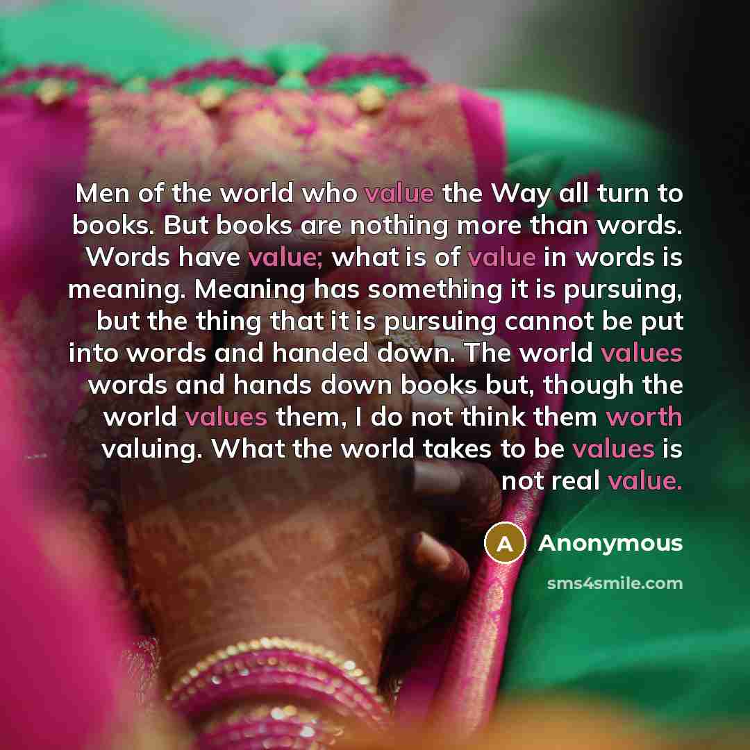 “Men of the world who value the Way all turn to books. But books are nothing more than words. Words have value; what is of value in words is meaning. Meaning has something it is pursuing, but the thing that it is pursuing cannot be put into words and handed down. The world values words and hands…” quote by Anonymous