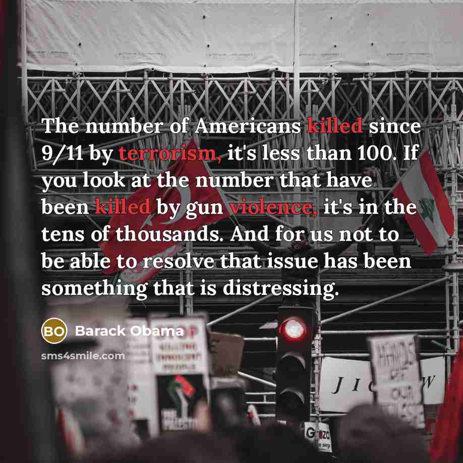 “The number of Americans killed since 9/11 by terrorism, it's less than 100. If you look at the number that have been killed by gun violence, it's in the tens of thousands. And for us not to be able to resolve that issue has been something that is distressing.” quote by Barack Obama