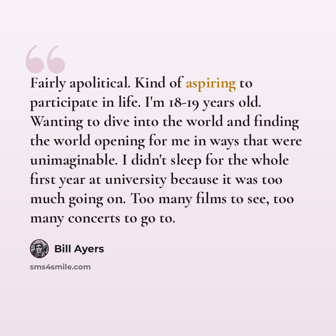 “Fairly apolitical. Kind of aspiring to participate in life. I'm 18-19 years old. Wanting to dive into the world and finding the world opening for me in ways that were unimaginable. I didn't sleep for the whole first year at university because it was too much going on. Too many films to see, too…” quote by Bill Ayers