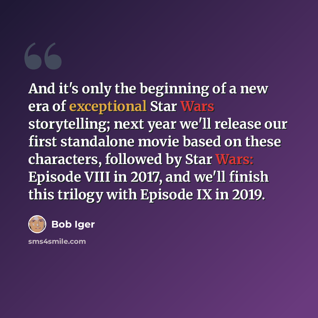 “And it's only the beginning of a new era of exceptional Star Wars storytelling; next year we'll release our first standalone movie based on these characters, followed by Star Wars: Episode VIII in 2017, and we'll finish this trilogy with Episode IX in 2019.” quote by Bob Iger