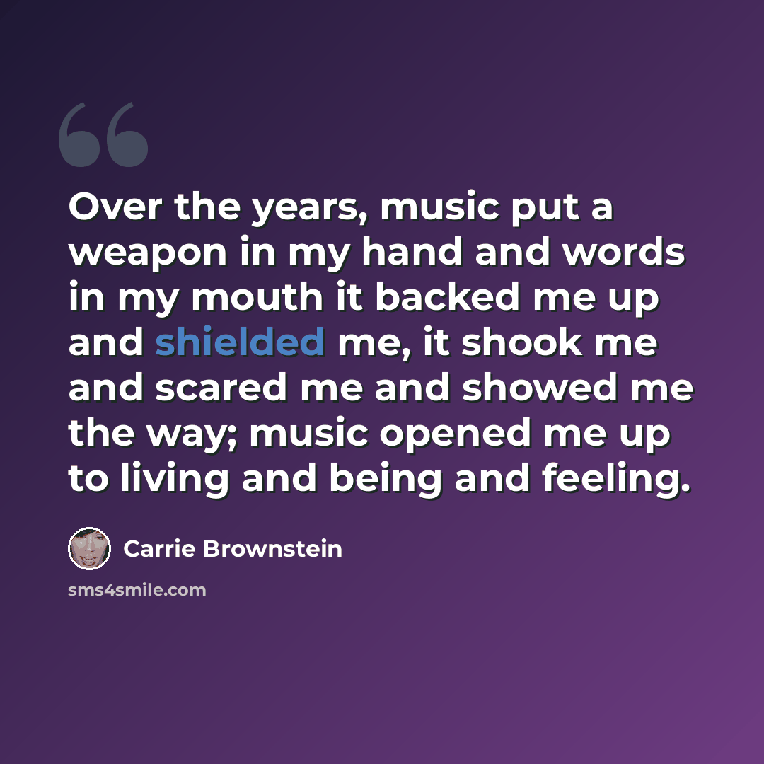 “Over the years, music put a weapon in my hand and words in my mouth it backed me up and shielded me, it shook me and scared me and showed me the way; music opened me up to living and being and feeling.” quote by Carrie Brownstein