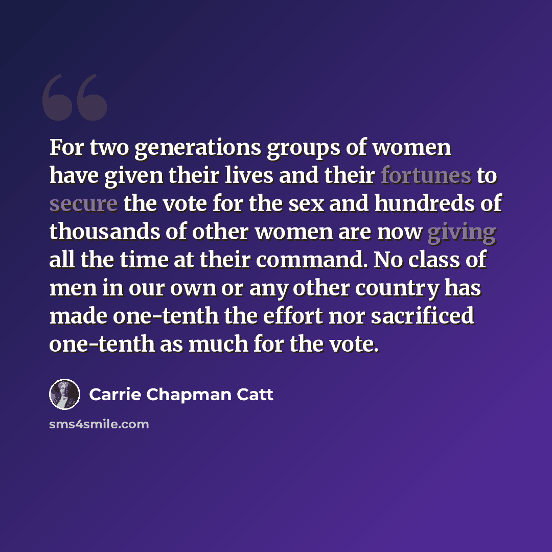 “For two generations groups of women have given their lives and their fortunes to secure the vote for the sex and hundreds of thousands of other women are now giving all the time at their command. No class of men in our own or any other country has made one-tenth the effort nor sacrificed one-tenth…” quote by Carrie Chapman Catt