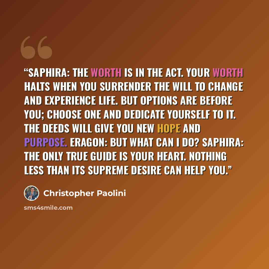 “Saphira: The worth is in the act. Your worth halts when you surrender the will to change and experience life. But options are before you; choose one and dedicate yourself to it. The deeds will give you new hope and purpose. Eragon: But what can I do? Saphira: The only true guide is your heart…” quote by Christopher Paolini