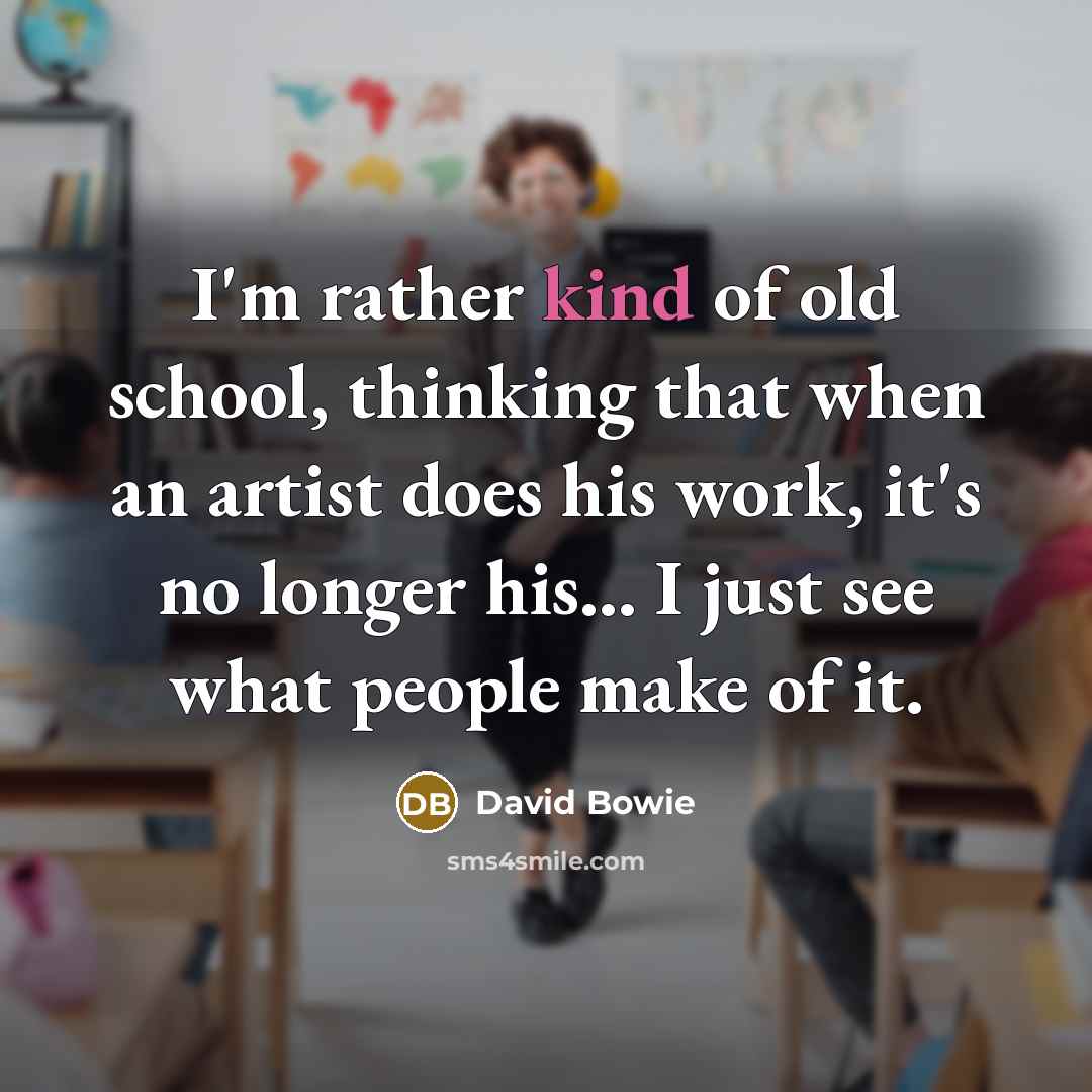 “I'm rather kind of old school, thinking that when an artist does his work, it's no longer his... I just see what people make of it.” quote by David Bowie