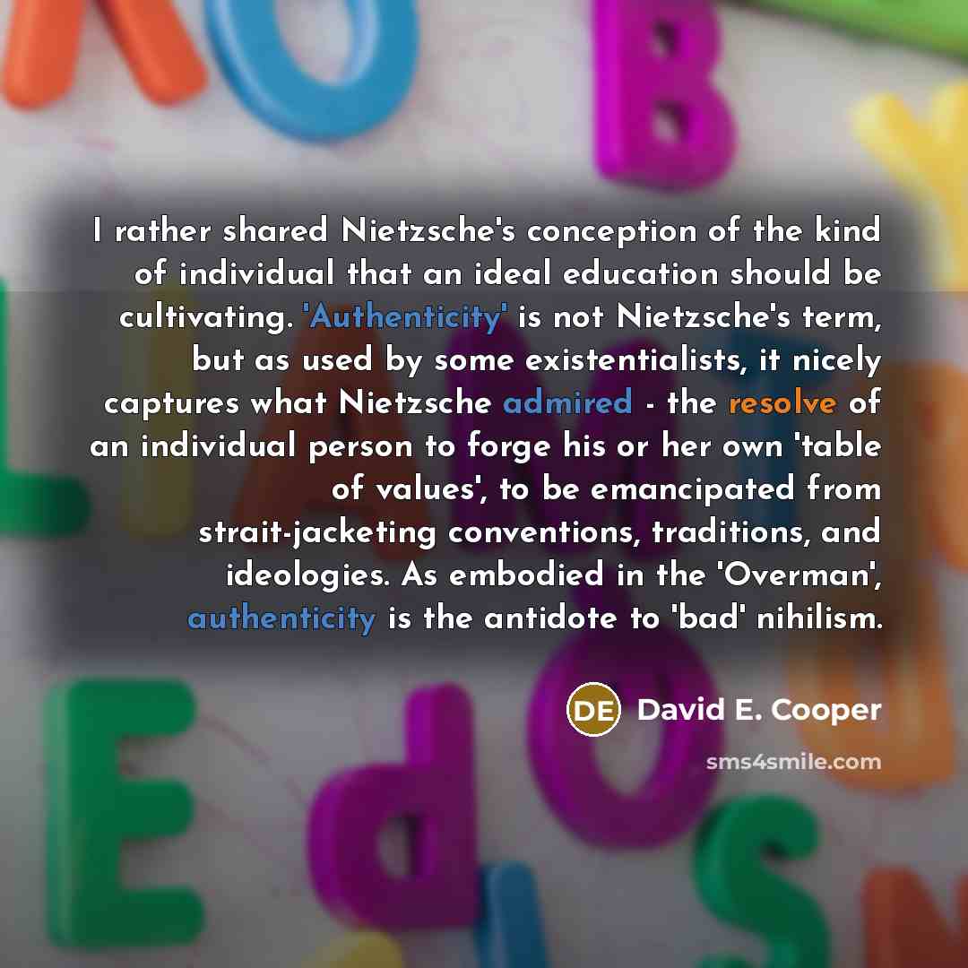 “I rather shared Nietzsche's conception of the kind of individual that an ideal education should be cultivating. 'Authenticity' is not Nietzsche's term, but as used by some existentialists, it nicely captures what Nietzsche admired - the resolve of an individual person to forge his or her own…” quote by David E. Cooper
