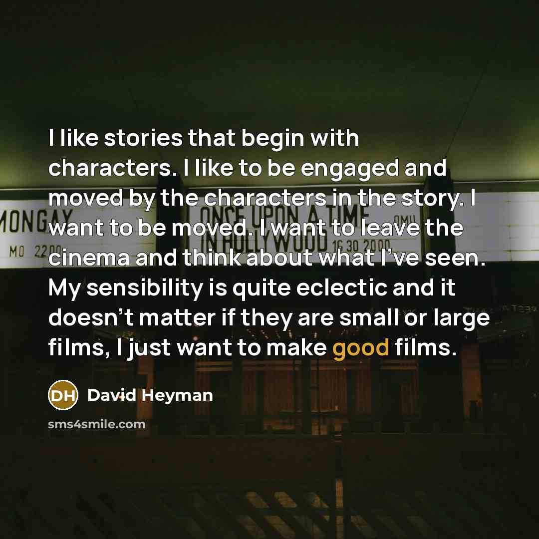 “I like stories that begin with characters. I like to be engaged and moved by the characters in the story. I want to be moved. I want to leave the cinema and think about what I've seen. My sensibility is quite eclectic and it doesn't matter if they are small or large films, I just want to make good…” quote by David Heyman