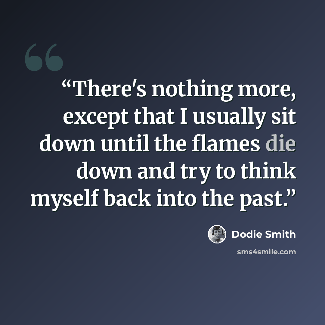 “There's nothing more, except that I usually sit down until the flames die down and try to think myself back into the past.” quote by Dodie Smith