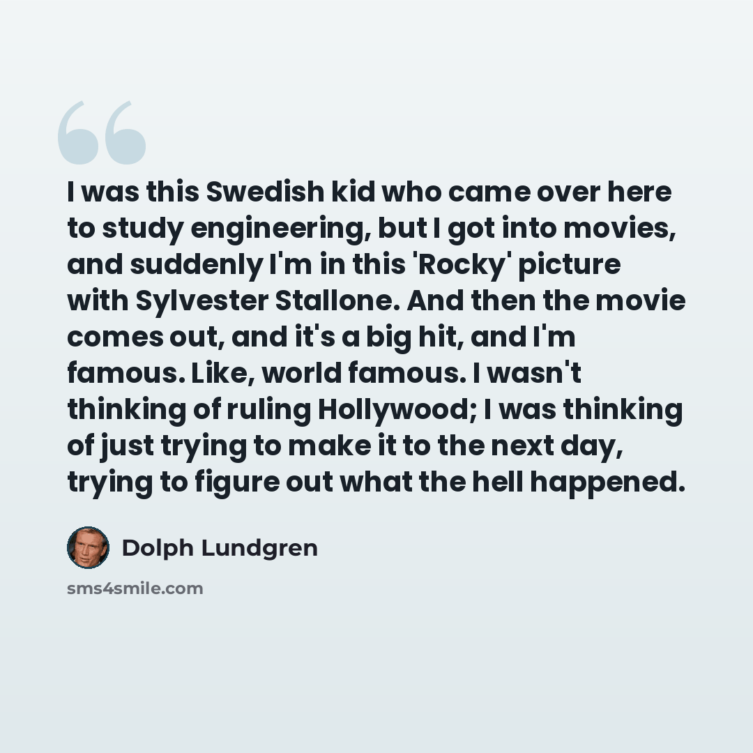“I was this Swedish kid who came over here to study engineering, but I got into movies, and suddenly I'm in this 'Rocky' picture with Sylvester Stallone. And then the movie comes out, and it's a big hit, and I'm famous. Like, world famous. I wasn't thinking of ruling Hollywood; I was thinking of…” quote by Dolph Lundgren