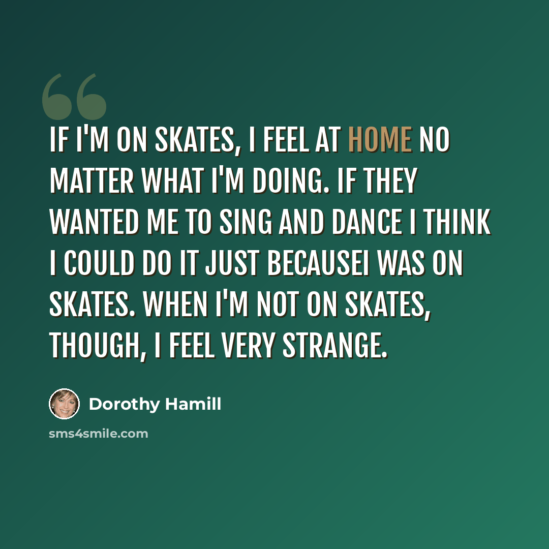 “If I'm on skates, I feel at home no matter what I'm doing. If they wanted me to sing and dance I think I could do it just becauseI was on skates. When I'm not on skates, though, I feel very strange.” quote by Dorothy Hamill