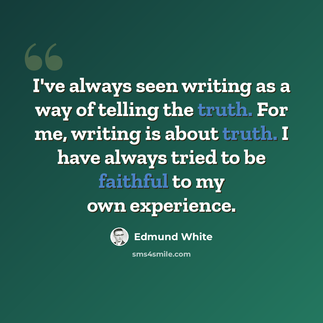 “I've always seen writing as a way of telling the truth. For me, writing is about truth. I have always tried to be faithful to my own experience.” quote by Edmund White
