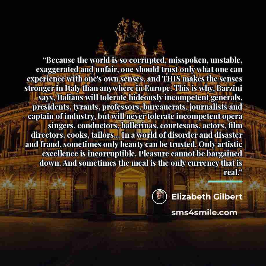 “Because the world is so corrupted, misspoken, unstable, exaggerated and unfair, one should trust only what one can experience with one's own senses, and THIS makes the senses stronger in Italy than anywhere in Europe. This is why, Barzini says, Italians will tolerate hideously incompetent…” quote by Elizabeth Gilbert