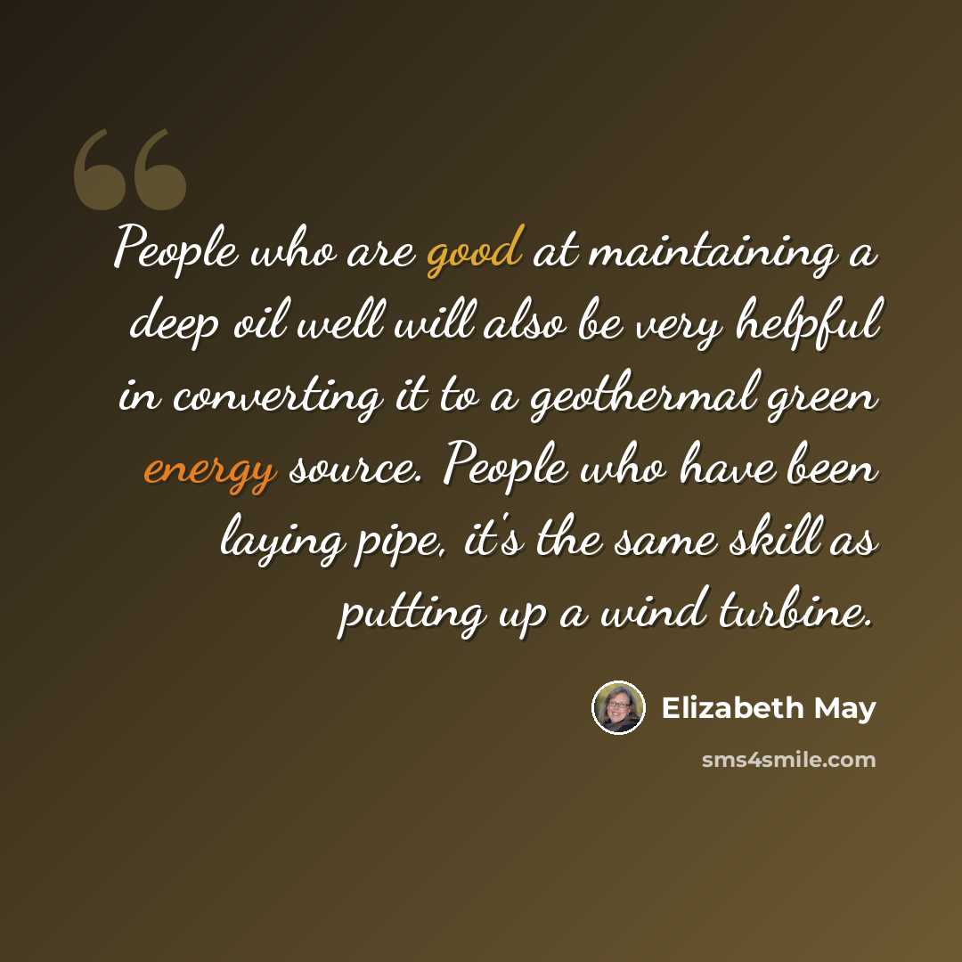 “People who are good at maintaining a deep oil well will also be very helpful in converting it to a geothermal green energy source. People who have been laying pipe, it's the same skill as putting up a wind turbine.” quote by Elizabeth May