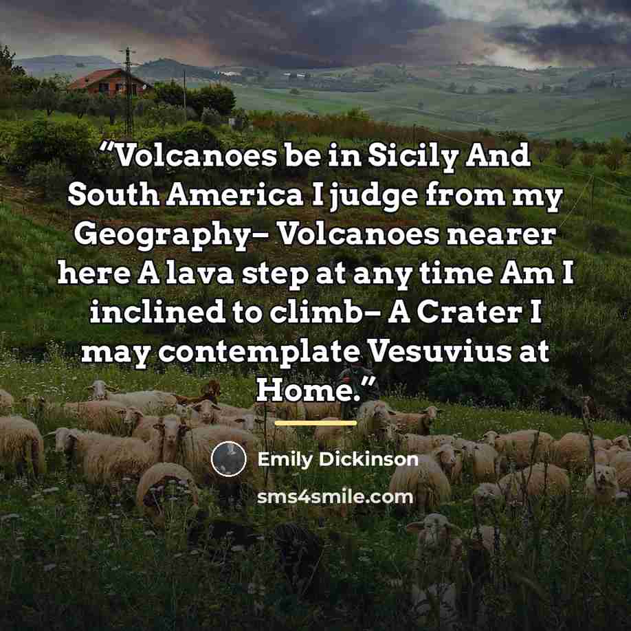 “Volcanoes be in Sicily And South America I judge from my Geography– Volcanoes nearer here A lava step at any time Am I inclined to climb– A Crater I may contemplate Vesuvius at Home.” quote by Emily Dickinson
