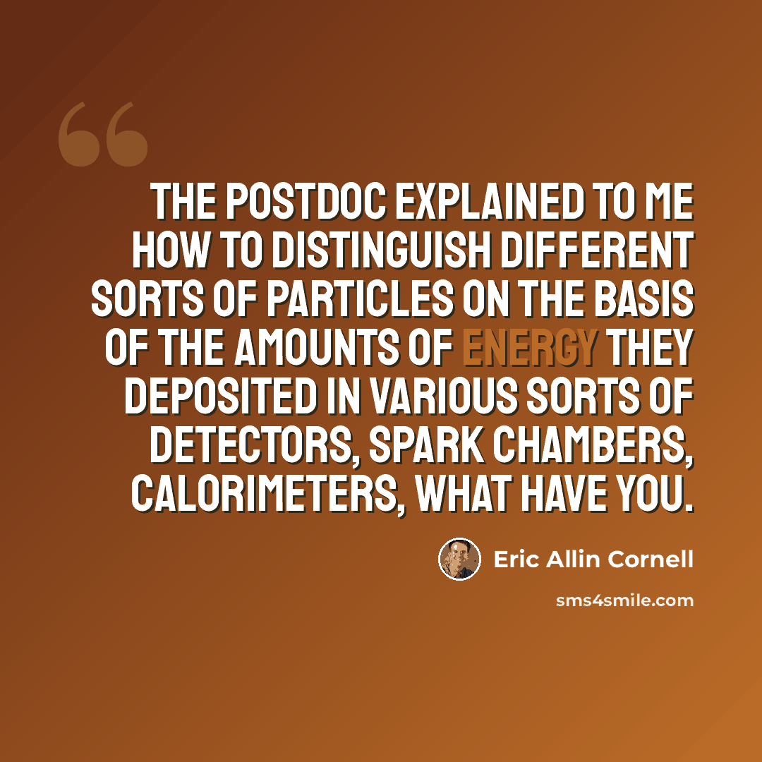 “The postdoc explained to me how to distinguish different sorts of particles on the basis of the amounts of energy they deposited in various sorts of detectors, spark chambers, calorimeters, what have you.” quote by Eric Allin Cornell