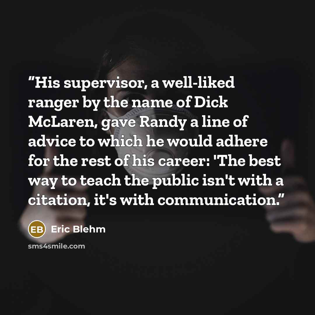 “His supervisor, a well-liked ranger by the name of Dick McLaren, gave Randy a line of advice to which he would adhere for the rest of his career: 'The best way to teach the public isn't with a citation, it's with communication.” quote by Eric Blehm