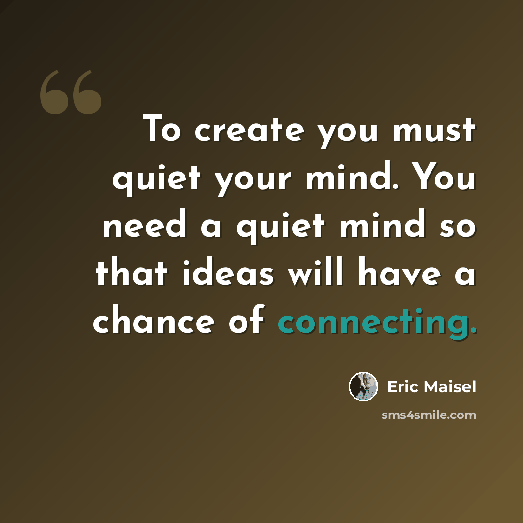 “To create you must quiet your mind. You need a quiet mind so that ideas will have a chance of connecting.” quote by Eric Maisel