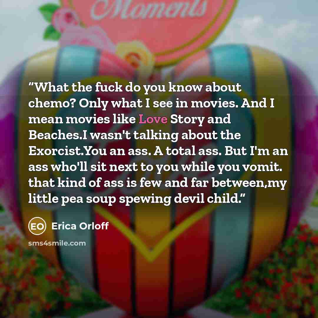 “What the fuck do you know about chemo? Only what I see in movies. And I mean movies like Love Story and Beaches.I wasn't talking about the Exorcist.You an ass. A total ass. But I'm an ass who'll sit next to you while you vomit. that kind of ass is few and far between,my little pea soup spewing…” quote by Erica Orloff