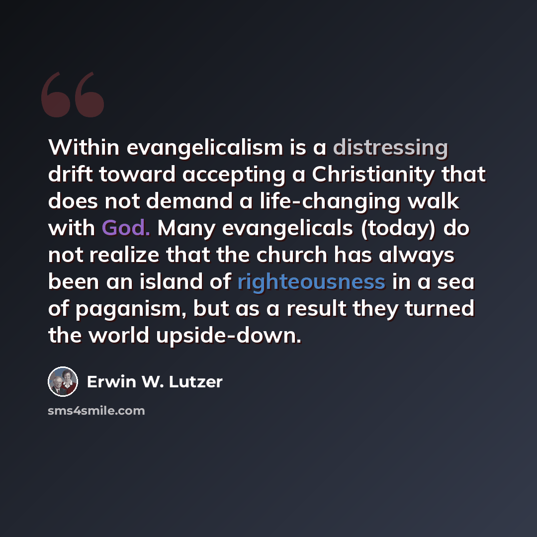 “Within evangelicalism is a distressing drift toward accepting a Christianity that does not demand a life-changing walk with God. Many evangelicals (today) do not realize that the church has always been an island of righteousness in a sea of paganism, but as a result they turned the world…” quote by Erwin W. Lutzer