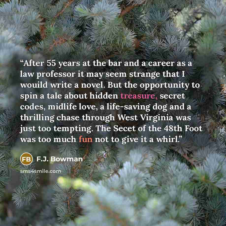 “After 55 years at the bar and a career as a law professor it may seem strange that I wouild write a novel. But the opportunity to spin a tale about hidden treasure, secret codes, midlife love, a life-saving dog and a thrilling chase through West Virginia was just too tempting. The Secet of the…” quote by F.J. Bowman