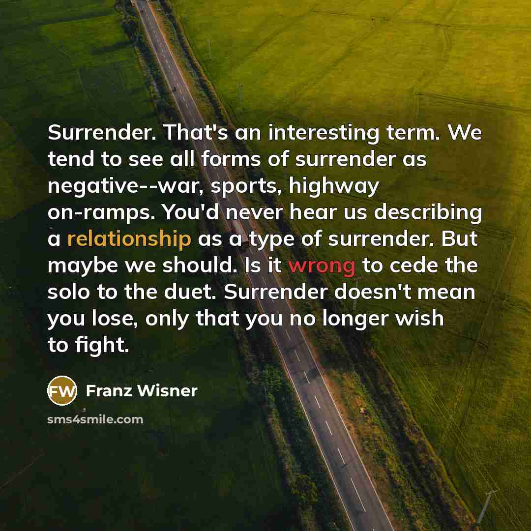 “Surrender. That's an interesting term. We tend to see all forms of surrender as negative--war, sports, highway on-ramps. You'd never hear us describing a relationship as a type of surrender. But maybe we should. Is it wrong to cede the solo to the duet. Surrender doesn't mean you lose, only that…” quote by Franz Wisner