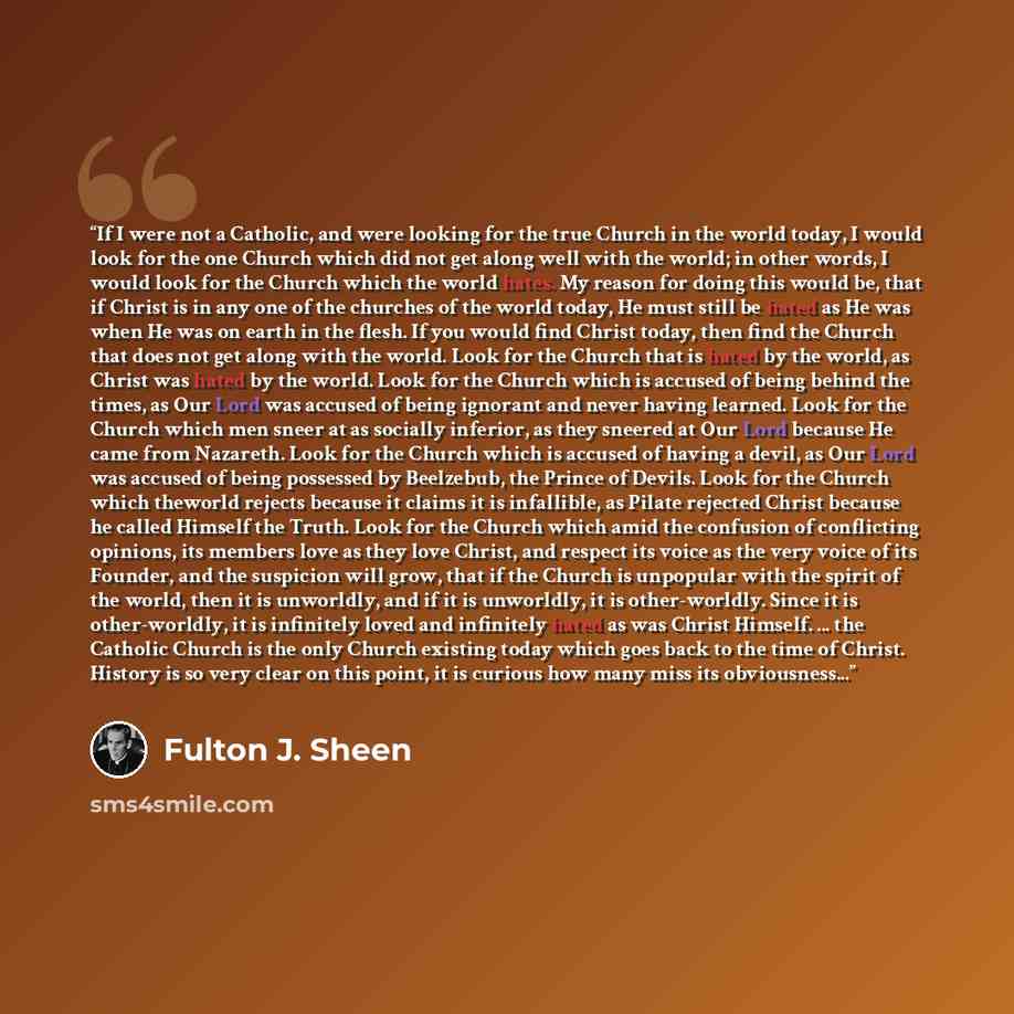 “If I were not a Catholic, and were looking for the true Church in the world today, I would look for the one Church which did not get along well with the world; in other words, I would look for the Church which the world hates. My reason for doing this would be, that if Christ is in any one of the…” quote by Fulton J. Sheen