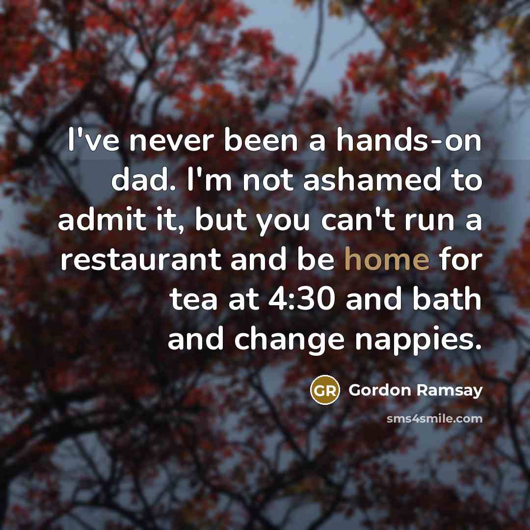“I've never been a hands-on dad. I'm not ashamed to admit it, but you can't run a restaurant and be home for tea at 4:30 and bath and change nappies.” quote by Gordon Ramsay