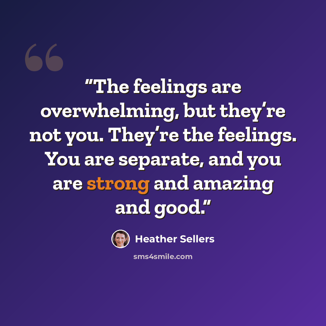 “The feelings are overwhelming, but they’re not you. They’re the feelings. You are separate, and you are strong and amazing and good.” quote by Heather Sellers