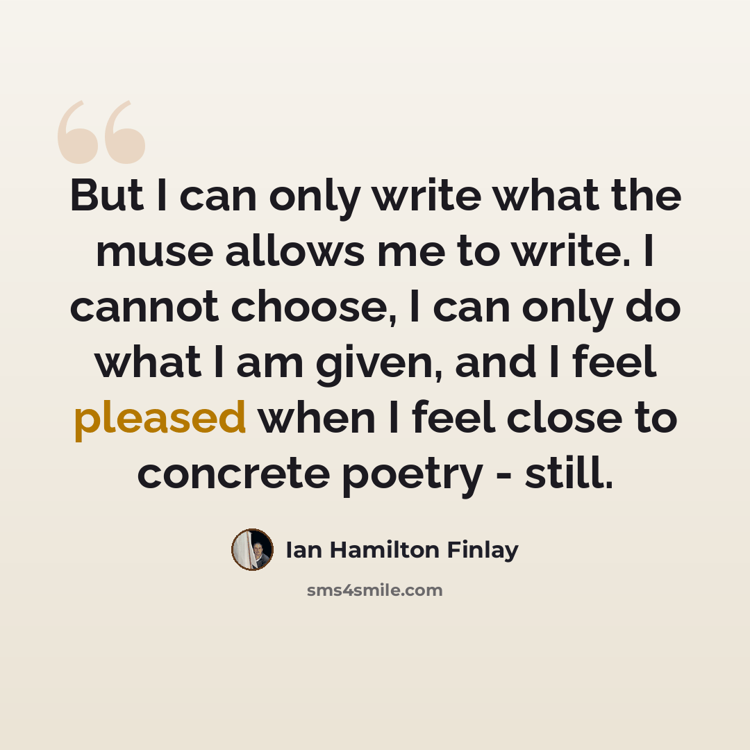 “But I can only write what the muse allows me to write. I cannot choose, I can only do what I am given, and I feel pleased when I feel close to concrete poetry - still.” quote by Ian Hamilton Finlay