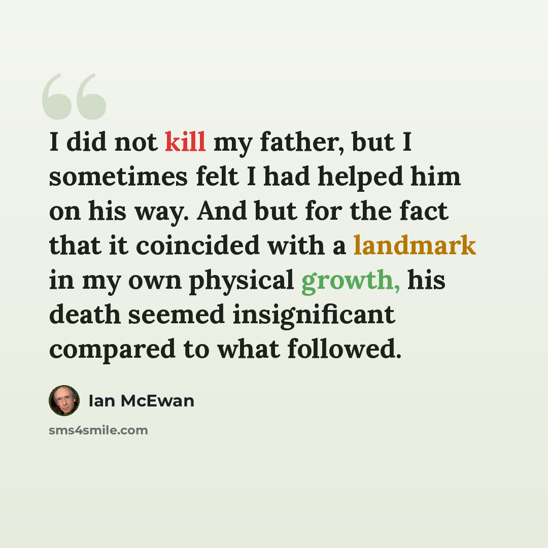 “I did not kill my father, but I sometimes felt I had helped him on his way. And but for the fact that it coincided with a landmark in my own physical growth, his death seemed insignificant compared to what followed.” quote by Ian Mcewan