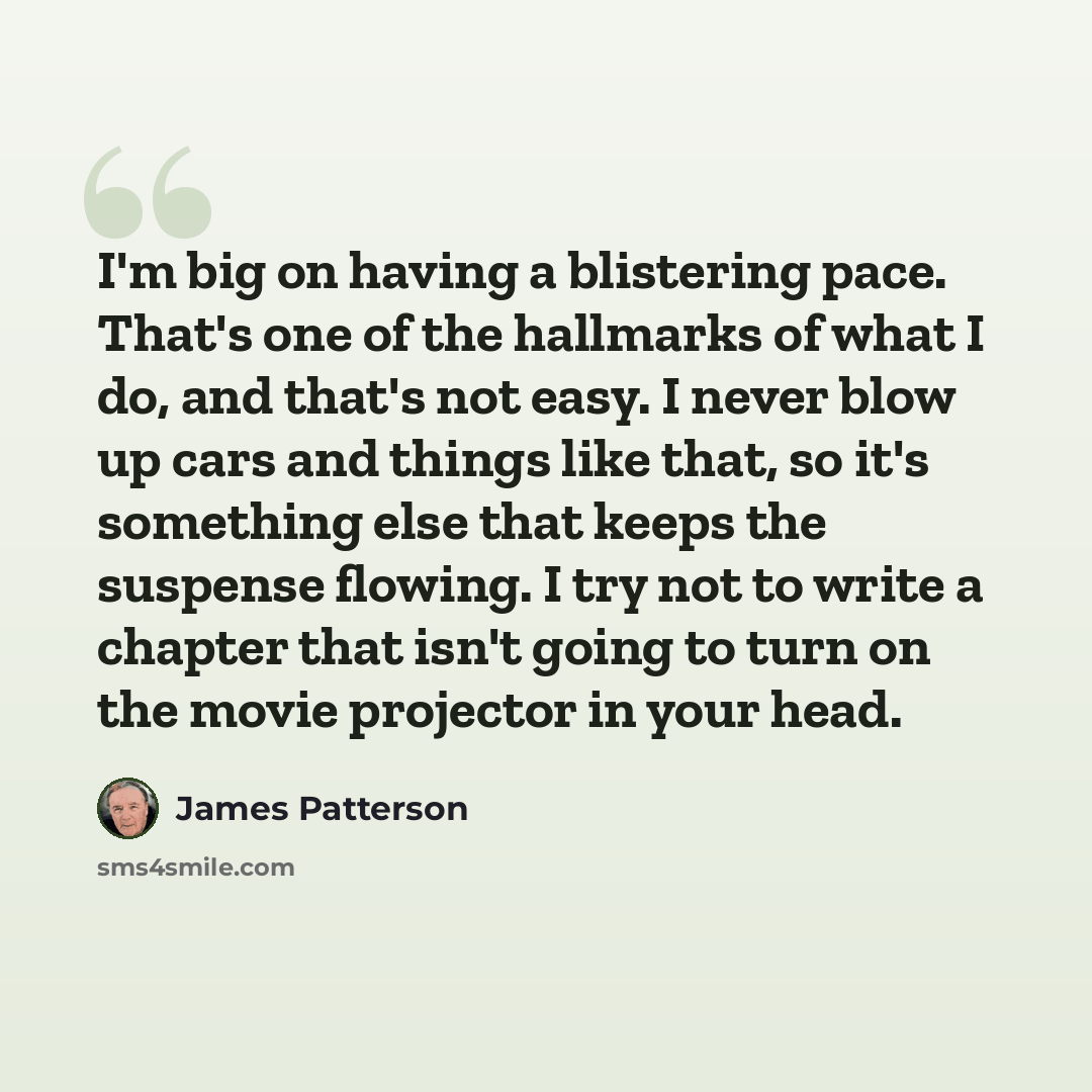 “I'm big on having a blistering pace. That's one of the hallmarks of what I do, and that's not easy. I never blow up cars and things like that, so it's something else that keeps the suspense flowing. I try not to write a chapter that isn't going to turn on the movie projector in your head.” quote by James Patterson