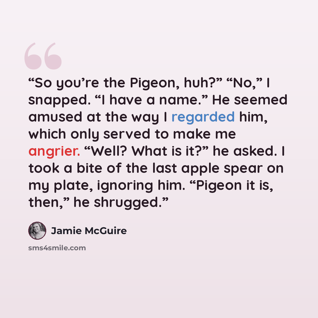 “So you’re the Pigeon, huh?” “No,” I snapped. “I have a name.” He seemed amused at the way I regarded him, which only served to make me angrier. “Well? What is it?” he asked. I took a bite of the last apple spear on my plate, ignoring him. “Pigeon it is, then,” he shrugged.” quote by Jamie McGuire