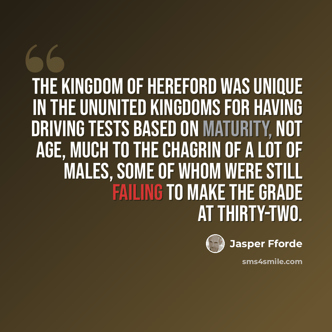 “The Kingdom of Hereford was unique in the Ununited Kingdoms for having driving tests based on maturity, not age, much to the chagrin of a lot of males, some of whom were still failing to make the grade at thirty-two.” quote by Jasper Fforde