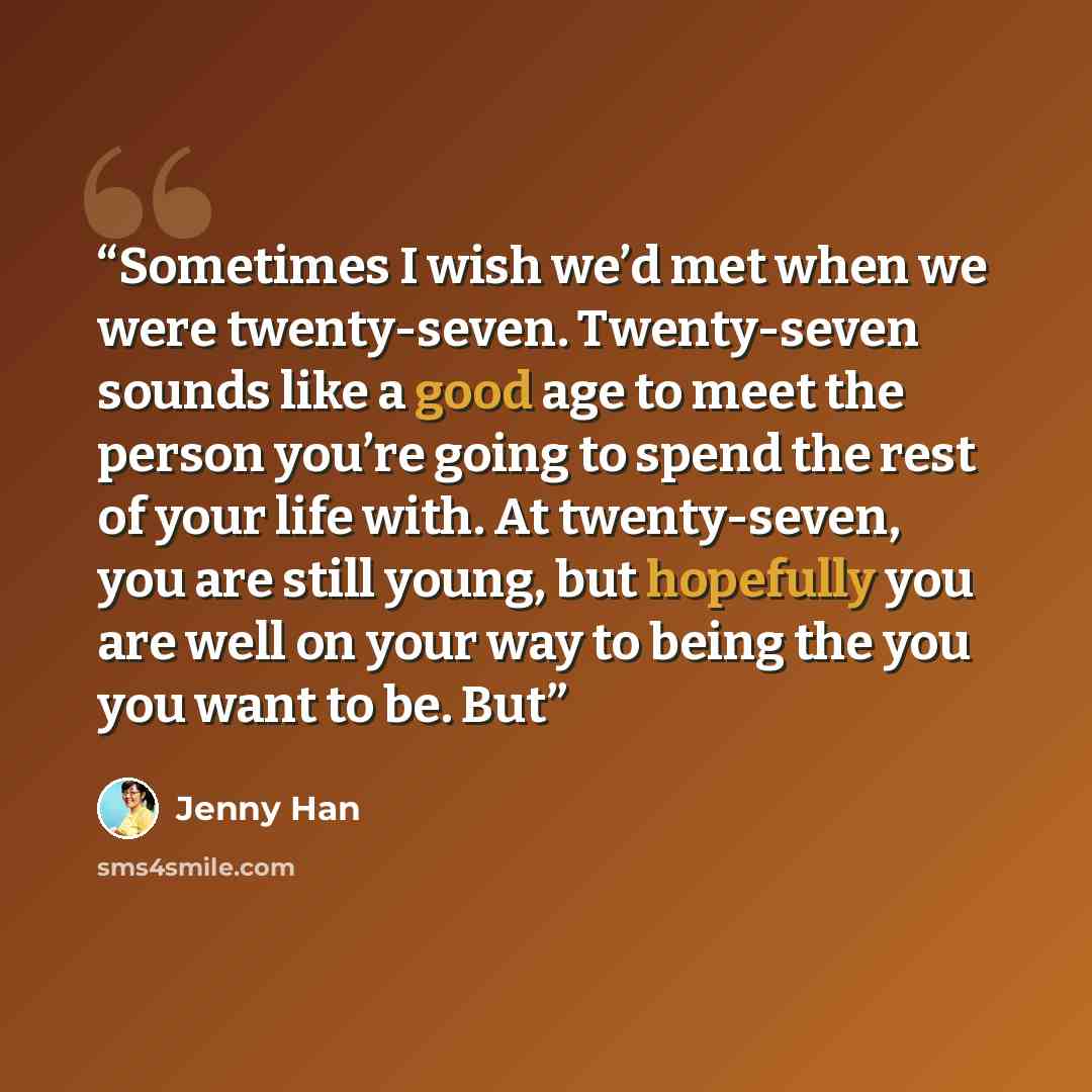 “Sometimes I wish we’d met when we were twenty-seven. Twenty-seven sounds like a good age to meet the person you’re going to spend the rest of your life with. At twenty-seven, you are still young, but hopefully you are well on your way to being the you you want to be. But” quote by Jenny Han