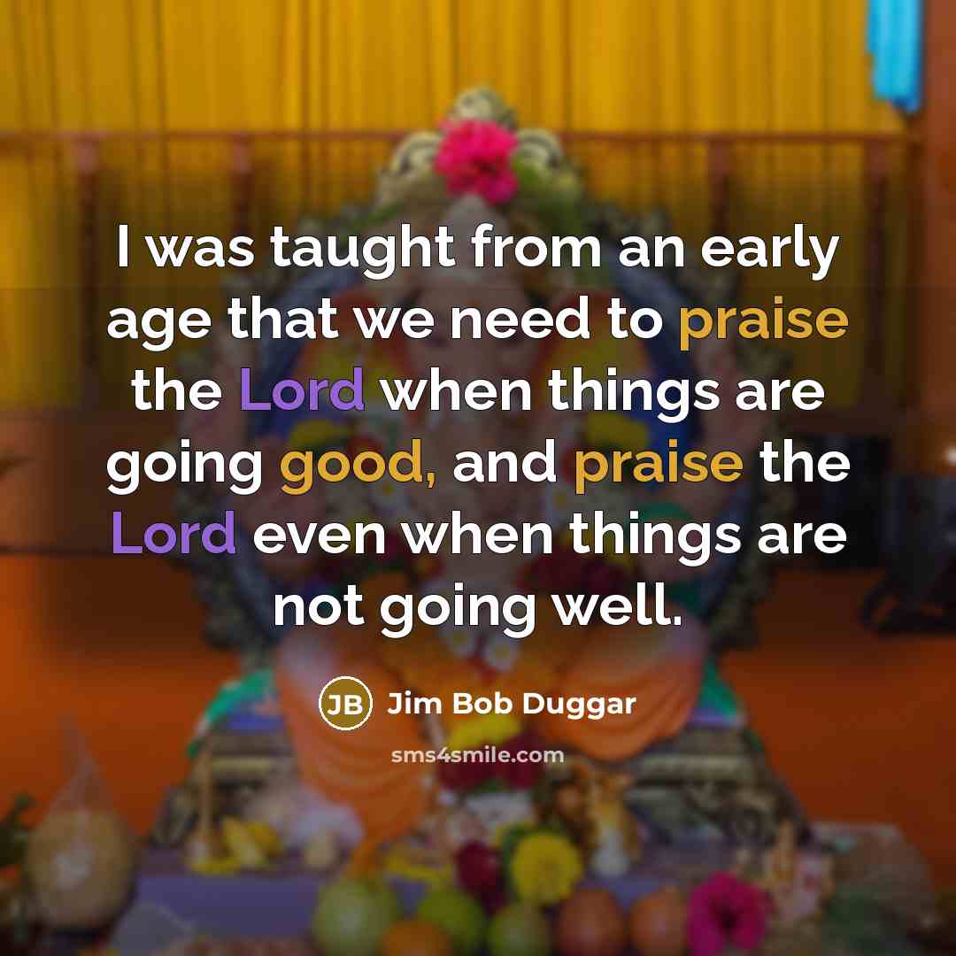 “I was taught from an early age that we need to praise the Lord when things are going good, and praise the Lord even when things are not going well.” quote by Jim Bob Duggar