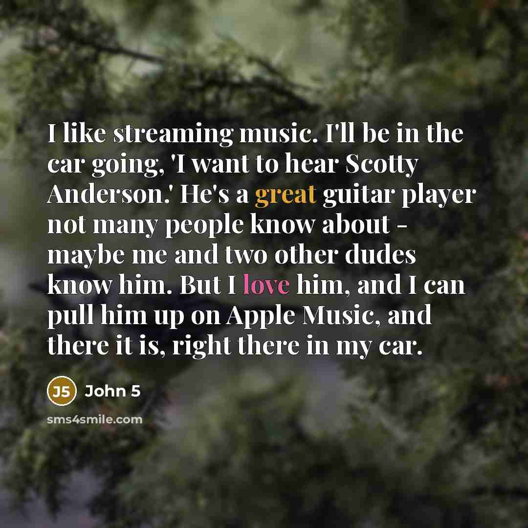 “I like streaming music. I'll be in the car going, 'I want to hear Scotty Anderson.' He's a great guitar player not many people know about - maybe me and two other dudes know him. But I love him, and I can pull him up on Apple Music, and there it is, right there in my car.” quote by John 5