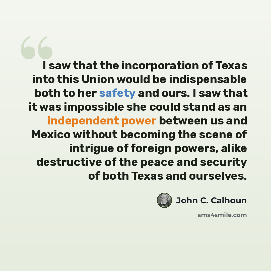“I saw that the incorporation of Texas into this Union would be indispensable both to her safety and ours. I saw that it was impossible she could stand as an independent power between us and Mexico without becoming the scene of intrigue of foreign powers, alike destructive of the peace and security…” quote by John C. Calhoun