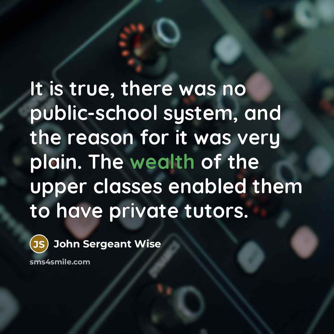 “It is true, there was no public-school system, and the reason for it was very plain. The wealth of the upper classes enabled them to have private tutors.” quote by John Sergeant Wise