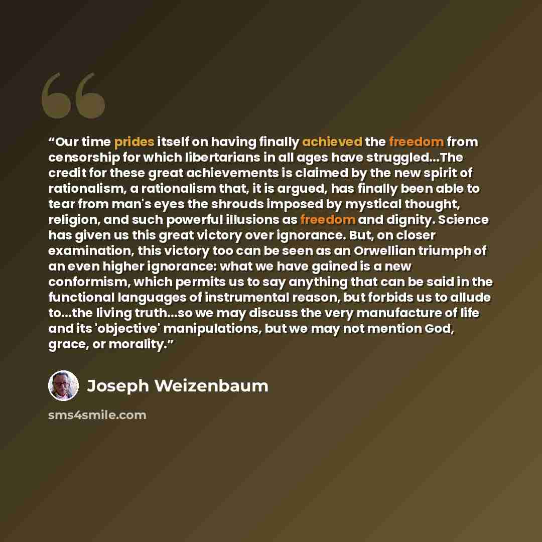 “Our time prides itself on having finally achieved the freedom from censorship for which libertarians in all ages have struggled...The credit for these great achievements is claimed by the new spirit of rationalism, a rationalism that, it is argued, has finally been able to tear from man's eyes the…” quote by Joseph Weizenbaum