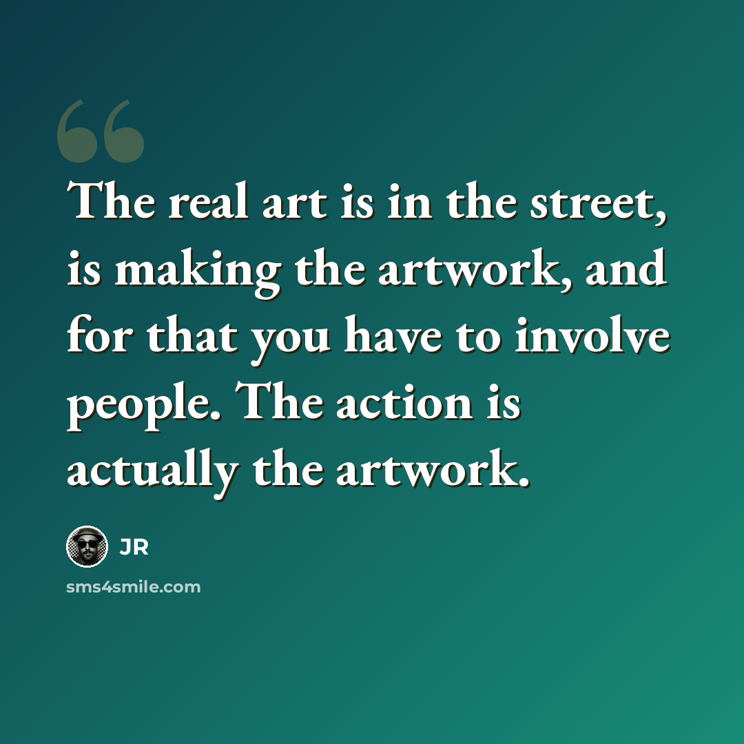 “The real art is in the street, is making the artwork, and for that you have to involve people. The action is actually the artwork.” quote by JR