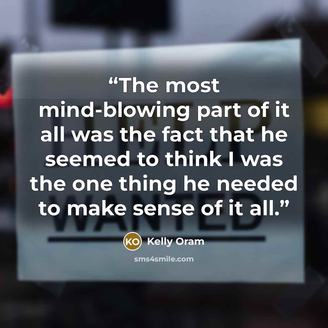 “The most mind-blowing part of it all was the fact that he seemed to think I was the one thing he needed to make sense of it all.” quote by Kelly Oram
