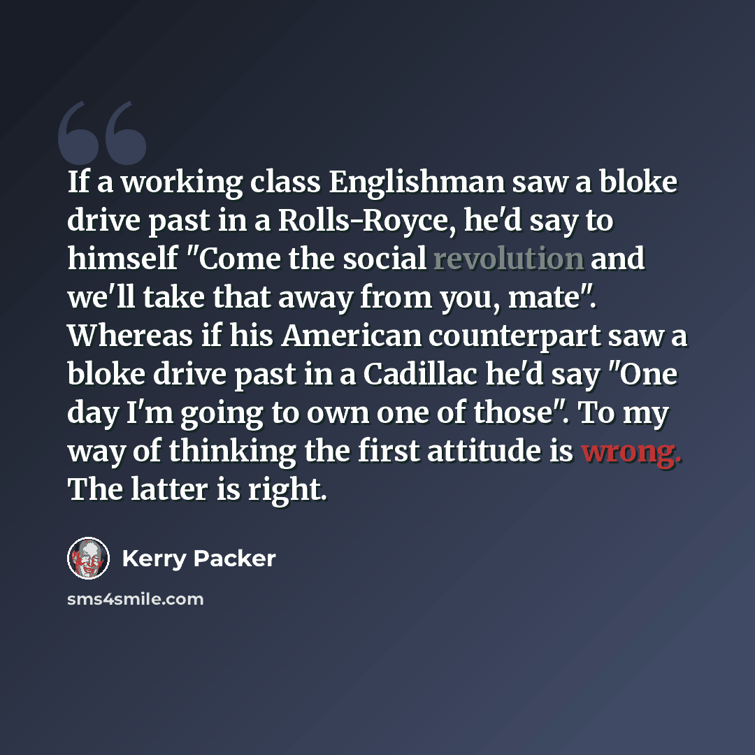 “If a working class Englishman saw a bloke drive past in a Rolls-Royce, he'd say to himself "Come the social revolution and we'll take that away from you, mate". Whereas if his American counterpart saw a bloke drive past in a Cadillac he'd say "One day I'm going to own one of those". To my way of…” quote by Kerry Packer