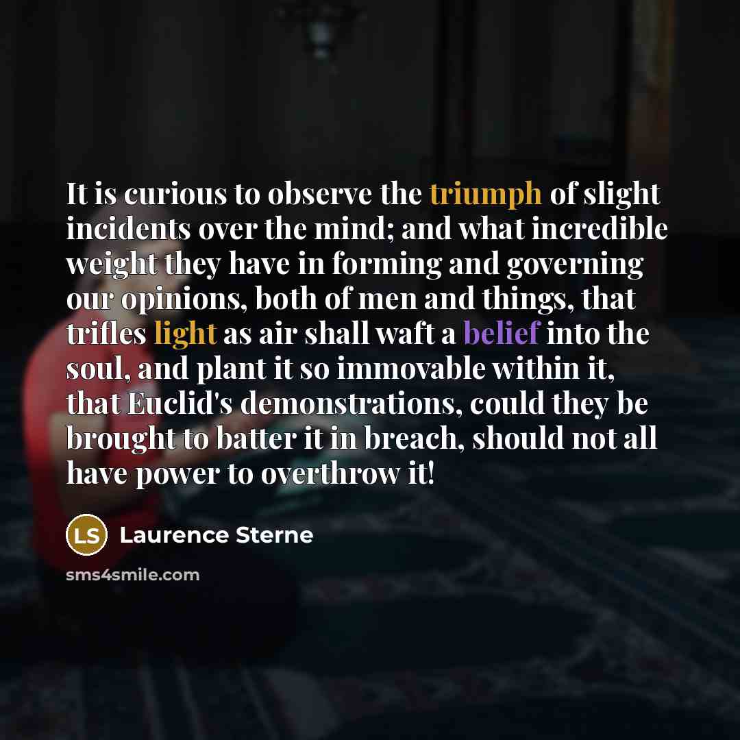 “It is curious to observe the triumph of slight incidents over the mind; and what incredible weight they have in forming and governing our opinions, both of men and things, that trifles light as air shall waft a belief into the soul, and plant it so immovable within it, that Euclid's…” quote by Laurence Sterne