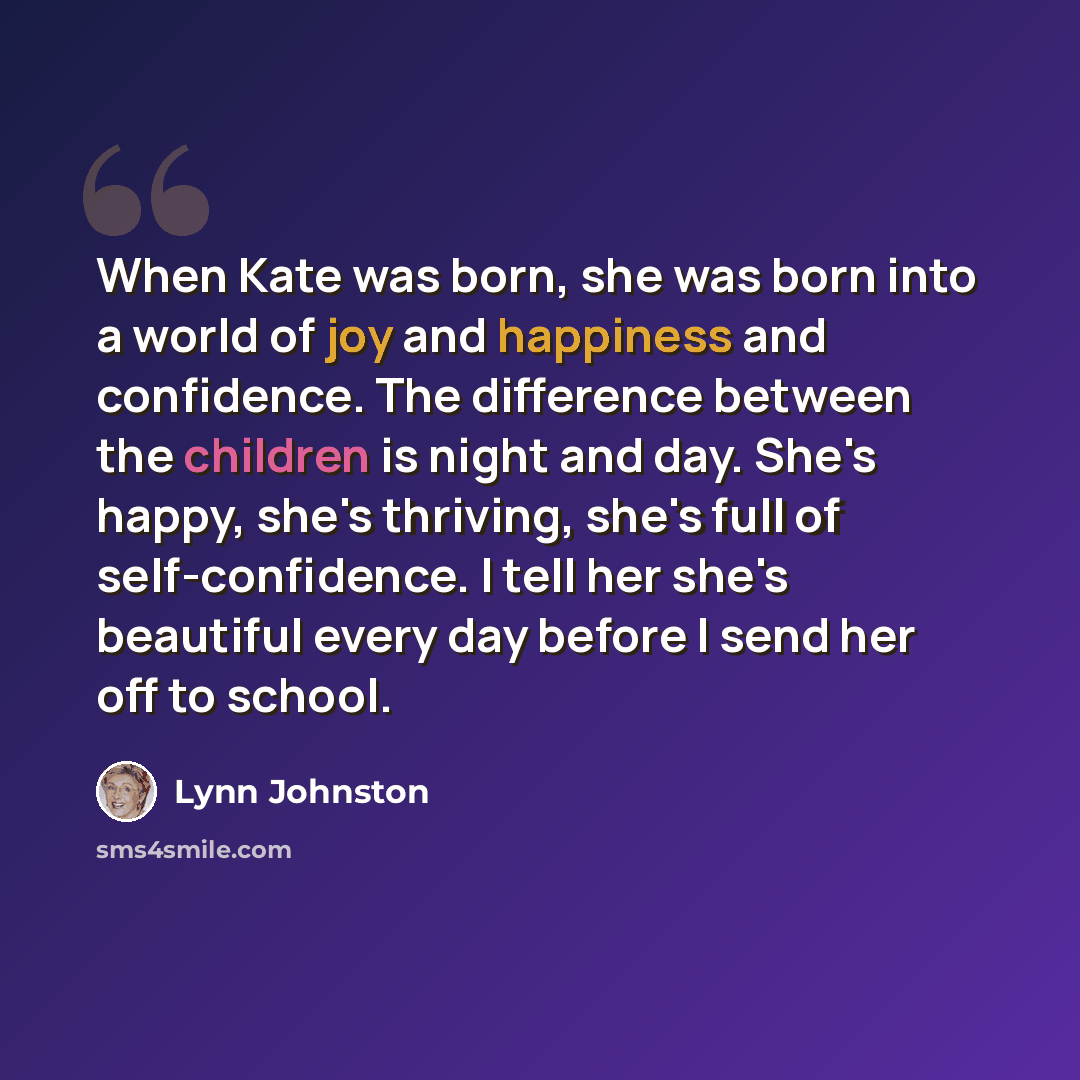 “When Kate was born, she was born into a world of joy and happiness and confidence. The difference between the children is night and day. She's happy, she's thriving, she's full of self-confidence. I tell her she's beautiful every day before I send her off to school.” quote by Lynn Johnston