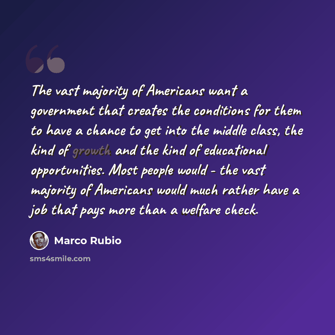 “The vast majority of Americans want a government that creates the conditions for them to have a chance to get into the middle class, the kind of growth and the kind of educational opportunities. Most people would - the vast majority of Americans would much rather have a job that pays more than a…” quote by Marco Rubio
